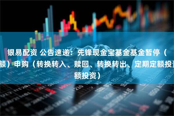 银易配资 公告速递：先锋现金宝基金基金暂停（大额）申购（转换转入、赎回、转换转出、定期定额投资）
