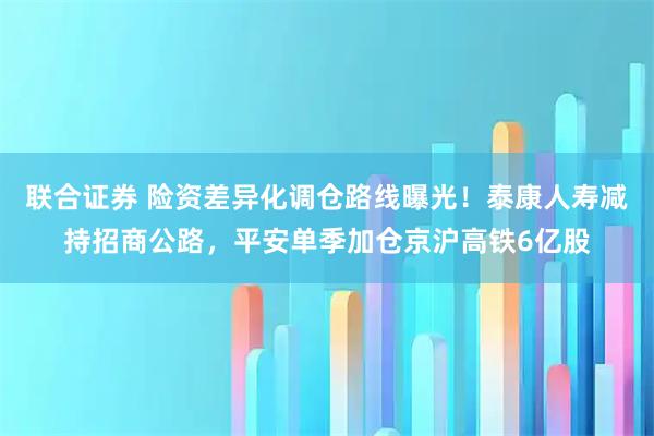 联合证券 险资差异化调仓路线曝光！泰康人寿减持招商公路，平安单季加仓京沪高铁6亿股