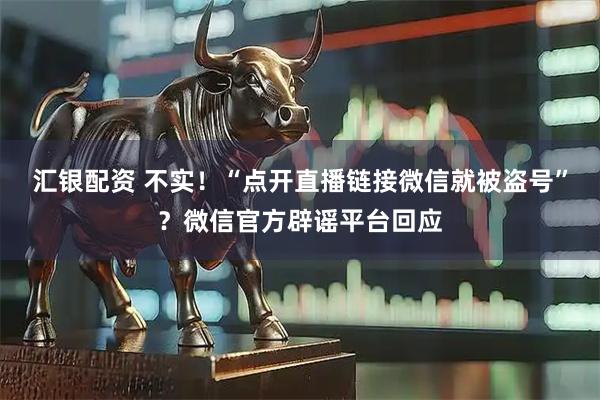 汇银配资 不实！“点开直播链接微信就被盗号”？微信官方辟谣平台回应