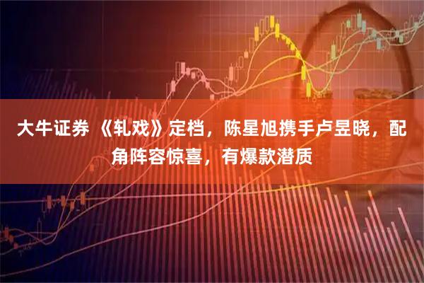 大牛证券 《轧戏》定档，陈星旭携手卢昱晓，配角阵容惊喜，有爆款潜质