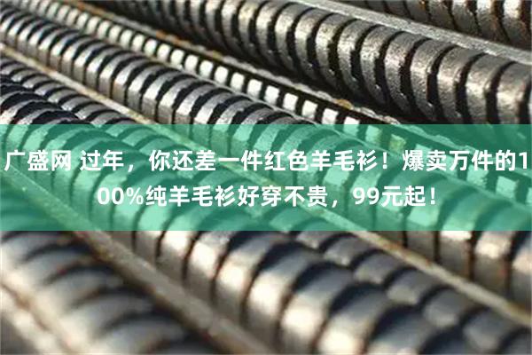 广盛网 过年，你还差一件红色羊毛衫！爆卖万件的100%纯羊毛衫好穿不贵，99元起！