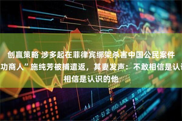 创赢策略 涉多起在菲律宾绑架杀害中国公民案件，“成功商人”施纯芳被捕遣返，其妻发声：不敢相信是认识的他