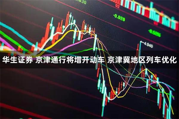 华生证券 京津通行将增开动车 京津冀地区列车优化