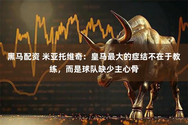 黑马配资 米亚托维奇：皇马最大的症结不在于教练，而是球队缺少主心骨