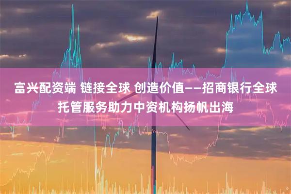 富兴配资端 链接全球 创造价值——招商银行全球托管服务助力中资机构扬帆出海