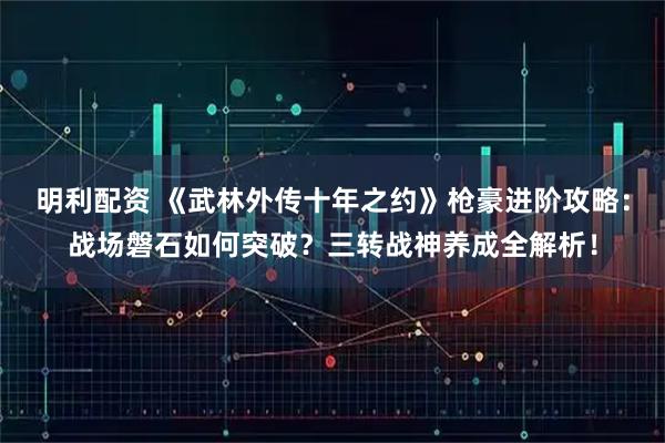 明利配资 《武林外传十年之约》枪豪进阶攻略：战场磐石如何突破？三转战神养成全解析！