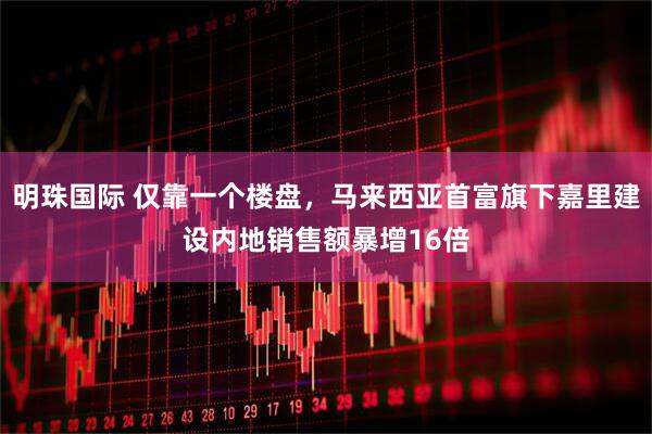 明珠国际 仅靠一个楼盘，马来西亚首富旗下嘉里建设内地销售额暴增16倍