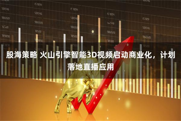 股海策略 火山引擎智能3D视频启动商业化，计划落地直播应用