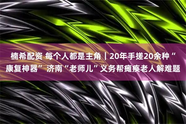 楠希配资 每个人都是主角｜20年手搓20余种“康复神器” 济南“老师儿”义务帮瘫痪老人解难题