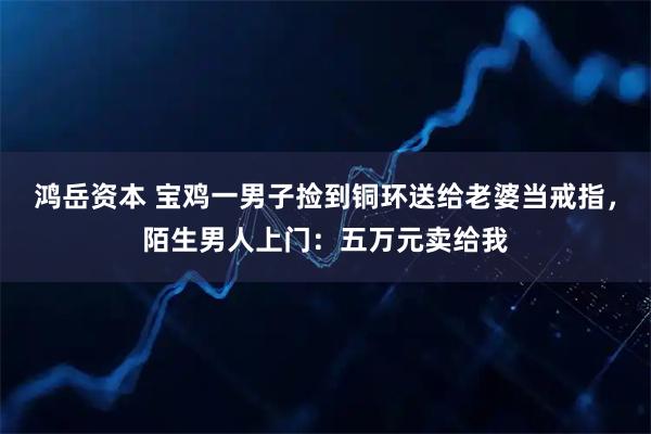 鸿岳资本 宝鸡一男子捡到铜环送给老婆当戒指，陌生男人上门：五万元卖给我